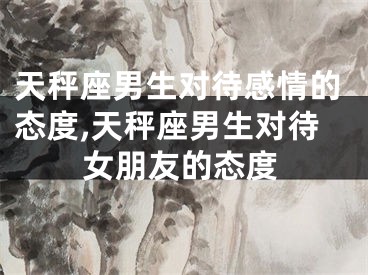 天秤座男生对待感情的态度,天秤座男生对待女朋友的态度