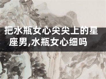 把水瓶女心尖尖上的星座男,水瓶女心细吗