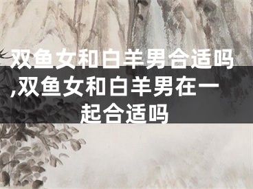 双鱼女和白羊男合适吗,双鱼女和白羊男在一起合适吗