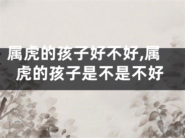 属虎的孩子好不好,属虎的孩子是不是不好