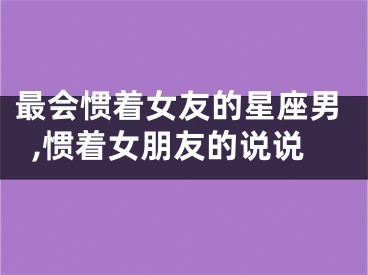最会惯着女友的星座男,惯着女朋友的说说