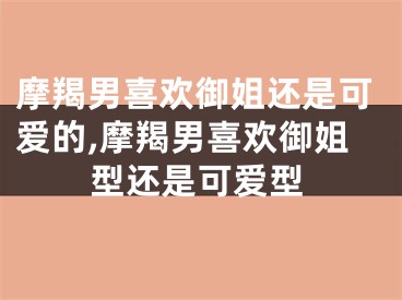 摩羯男喜欢御姐还是可爱的,摩羯男喜欢御姐型还是可爱型