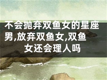 不会抛弃双鱼女的星座男,放弃双鱼女,双鱼女还会理人吗