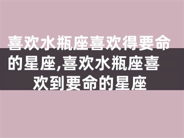 喜欢水瓶座喜欢得要命的星座,喜欢水瓶座喜欢到要命的星座