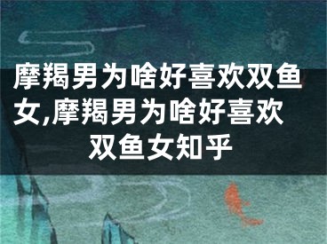 摩羯男为啥好喜欢双鱼女,摩羯男为啥好喜欢双鱼女知乎