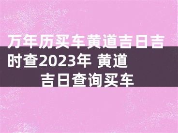 万年历买车黄道吉日吉时查2023年 黄道吉日查询买车