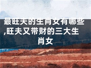 最旺夫的生肖女有哪些,旺夫又带财的三大生肖女