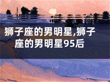狮子座的男明星,狮子座的男明星95后