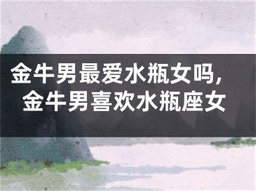 金牛男最爱水瓶女吗,金牛男喜欢水瓶座女
