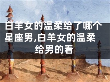 白羊女的温柔给了哪个星座男,白羊女的温柔给男的看
