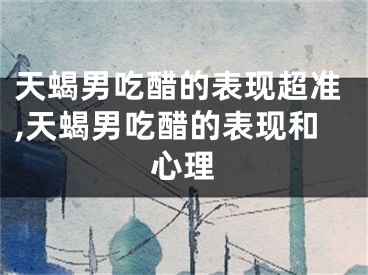 天蝎男吃醋的表现超准,天蝎男吃醋的表现和心理