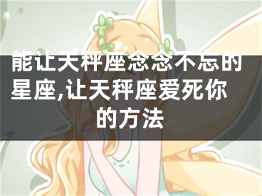 能让天秤座念念不忘的星座,让天秤座爱死你的方法