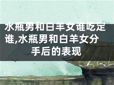 水瓶男和白羊女谁吃定谁,水瓶男和白羊女分手后的表现
