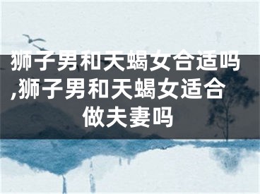 狮子男和天蝎女合适吗,狮子男和天蝎女适合做夫妻吗
