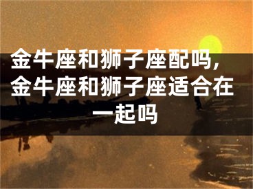 金牛座和狮子座配吗,金牛座和狮子座适合在一起吗