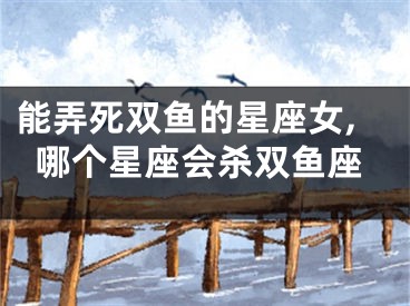 能弄死双鱼的星座女,哪个星座会杀双鱼座