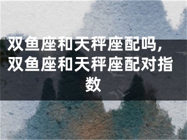 双鱼座和天秤座配吗,双鱼座和天秤座配对指数