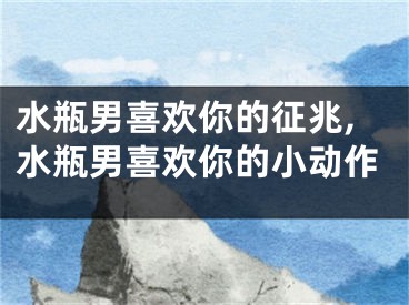 水瓶男喜欢你的征兆,水瓶男喜欢你的小动作