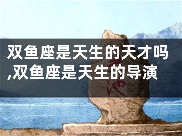 双鱼座是天生的天才吗,双鱼座是天生的导演