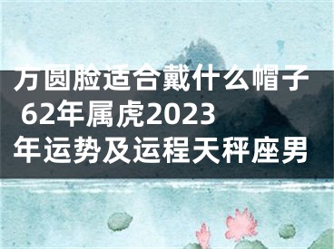 方圆脸适合戴什么帽子 62年属虎2023年运势及运程天秤座男