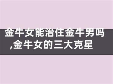 金牛女能治住金牛男吗,金牛女的三大克星