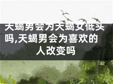 天蝎男会为天蝎女低头吗,天蝎男会为喜欢的人改变吗