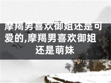 摩羯男喜欢御姐还是可爱的,摩羯男喜欢御姐还是萌妹