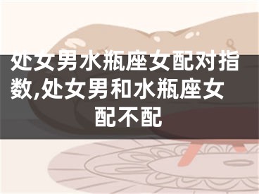 处女男水瓶座女配对指数,处女男和水瓶座女配不配