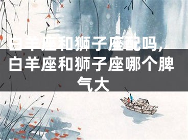 白羊座和狮子座配吗,白羊座和狮子座哪个脾气大