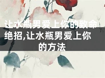 让水瓶男爱上你的致命绝招,让水瓶男爱上你的方法