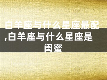 白羊座与什么星座最配,白羊座与什么星座是闺蜜