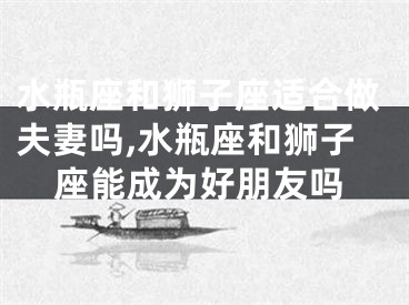 水瓶座和狮子座适合做夫妻吗,水瓶座和狮子座能成为好朋友吗