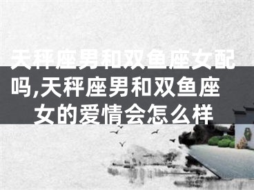 天秤座男和双鱼座女配吗,天秤座男和双鱼座女的爱情会怎么样