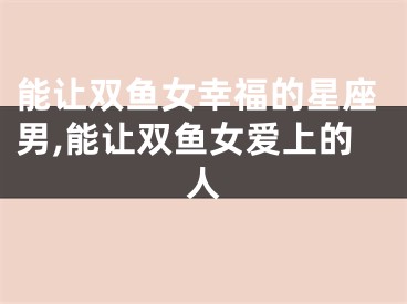 能让双鱼女幸福的星座男,能让双鱼女爱上的人