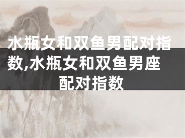 水瓶女和双鱼男配对指数,水瓶女和双鱼男座配对指数