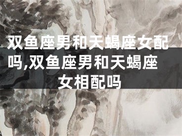 双鱼座男和天蝎座女配吗,双鱼座男和天蝎座女相配吗