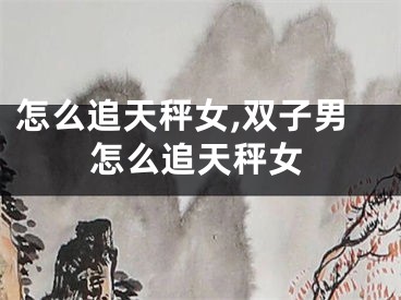 怎么追天秤女,双子男怎么追天秤女