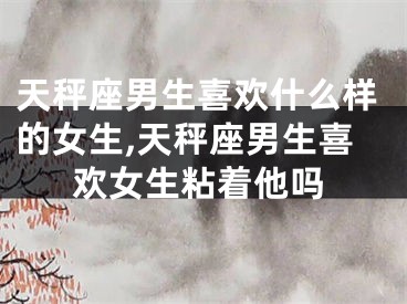 天秤座男生喜欢什么样的女生,天秤座男生喜欢女生粘着他吗