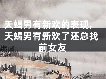 天蝎男有新欢的表现,天蝎男有新欢了还总找前女友