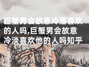 巨蟹男会故意冷落喜欢的人吗,巨蟹男会故意冷淡喜欢他的人吗知乎
