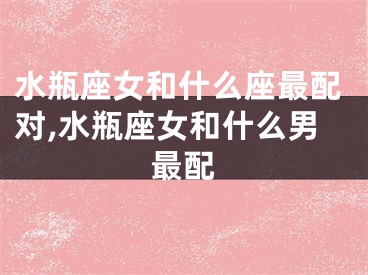 水瓶座女和什么座最配对,水瓶座女和什么男最配