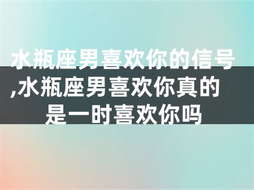 水瓶座男喜欢你的信号,水瓶座男喜欢你真的是一时喜欢你吗