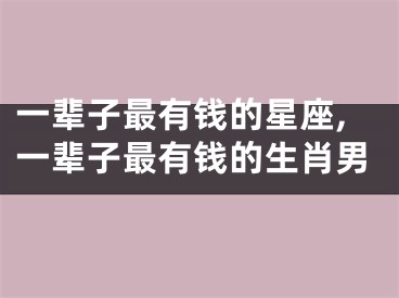 一辈子最有钱的星座,一辈子最有钱的生肖男