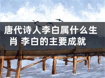 唐代诗人李白属什么生肖 李白的主要成就