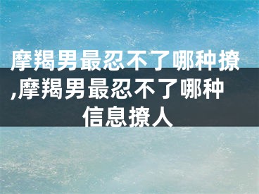 摩羯男最忍不了哪种撩,摩羯男最忍不了哪种信息撩人