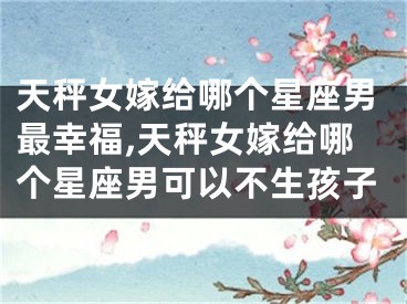 天秤女嫁给哪个星座男最幸福,天秤女嫁给哪个星座男可以不生孩子