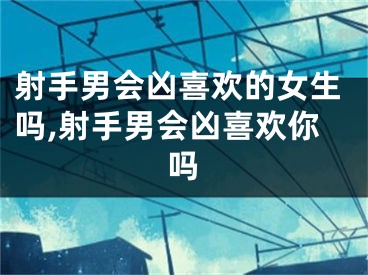射手男会凶喜欢的女生吗,射手男会凶喜欢你吗