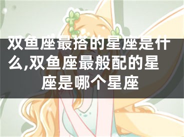 双鱼座最搭的星座是什么,双鱼座最般配的星座是哪个星座