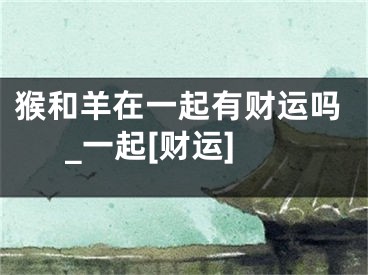 猴和羊在一起有财运吗_一起[财运]