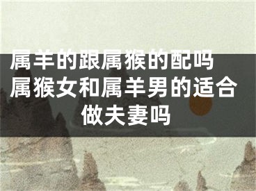 属羊的跟属猴的配吗 属猴女和属羊男的适合做夫妻吗